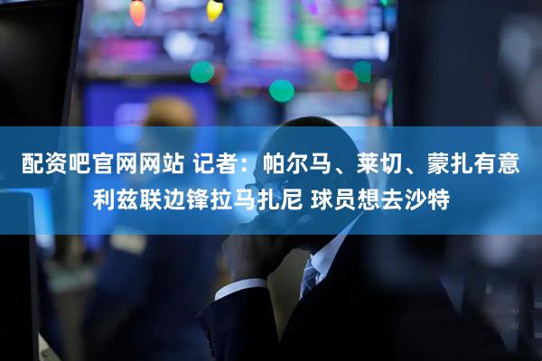 配资吧官网网站 记者：帕尔马、莱切、蒙扎有意利兹联边锋拉马扎尼 球员想去沙特