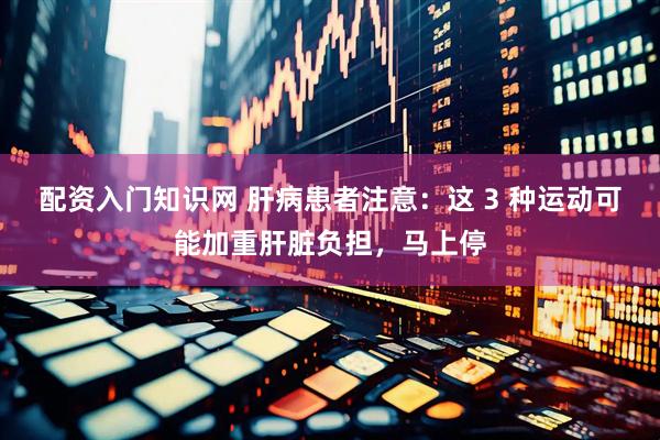配资入门知识网 肝病患者注意：这 3 种运动可能加重肝脏负担，马上停