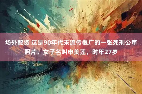 场外配资 这是90年代末流传很广的一张死刑公审照片，女子名叫申美莲，时年27岁