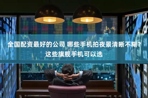 全国配资最好的公司 哪些手机拍夜景清晰不糊？这些旗舰手机可以选