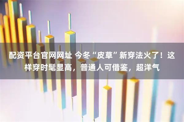 配资平台官网网址 今冬“皮草”新穿法火了！这样穿时髦显高，普通人可借鉴，超洋气