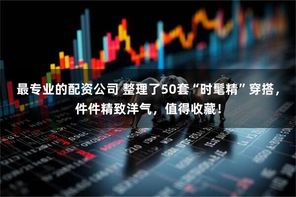 最专业的配资公司 整理了50套“时髦精”穿搭，件件精致洋气，值得收藏！